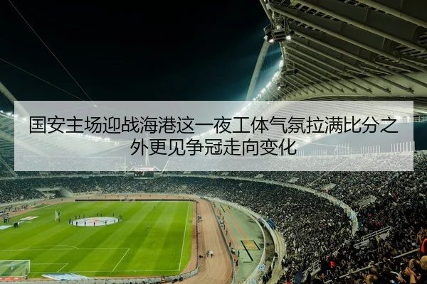 国安主场迎战海港这一夜工体气氛拉满比分之外更见争冠走向变化